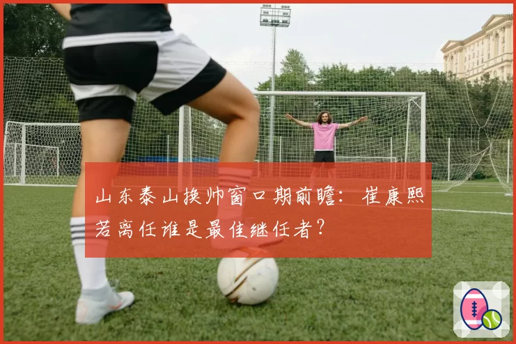 山东泰山换帅窗口期前瞻:崔康熙若离任谁是最佳继任者?