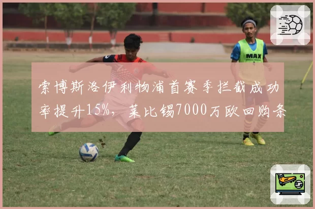 索博斯洛伊利物浦首赛季拦截成功率提升15%，莱比锡7000万欧回购条款恐失效