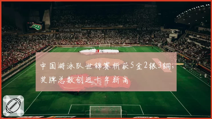 中国游泳队世锦赛斩获5金2银3铜,奖牌总数创近十年新高