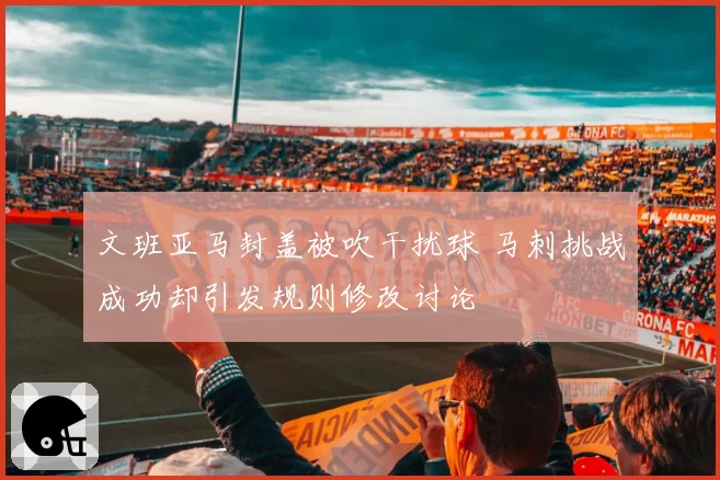 文班亚马封盖被吹干扰球 马刺挑战成功却引发规则修改讨论