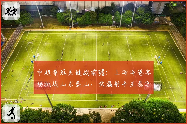 中超争冠关键战前瞻：上海海港客场挑战山东泰山，武磊射手王悬念再起
