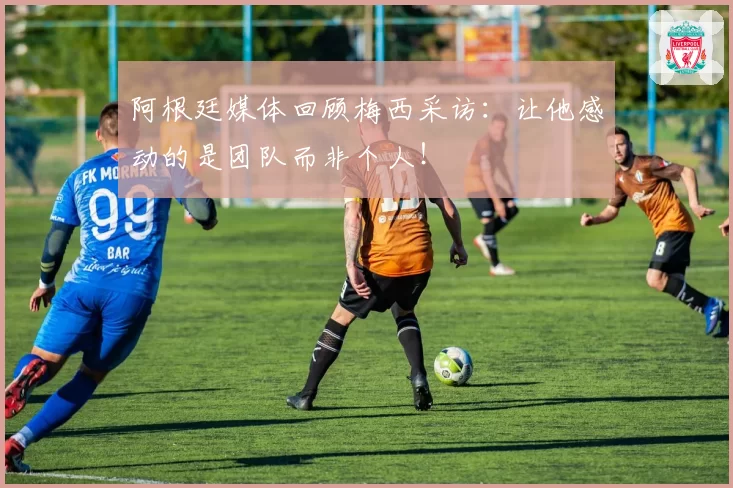 阿根廷媒体回顾梅西采访:让他感动的是团队而非个人!