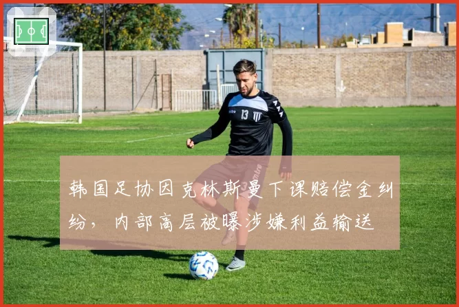韩国足协因克林斯曼下课赔偿金纠纷,内部高层被曝涉嫌利益输送