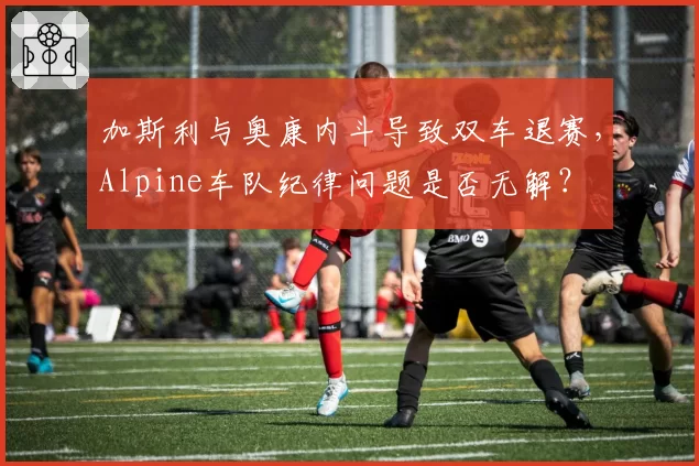 加斯利与奥康内斗导致双车退赛,Alpine车队纪律问题是否无解?