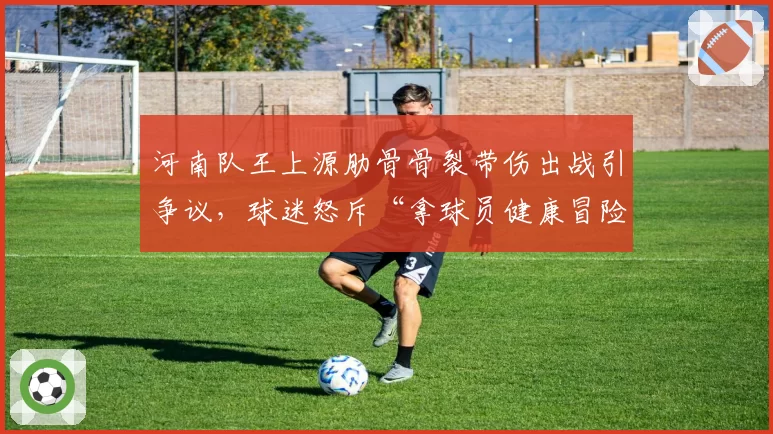河南队王上源肋骨骨裂带伤出战引争议,球迷怒斥“拿球员健康冒险”