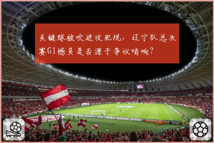 关键球被吹进攻犯规,辽宁队总决赛G1憾负是否源于争议哨响?