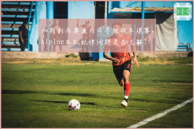 加斯利与奥康内斗导致双车退赛,Alpine车队纪律问题是否无解?