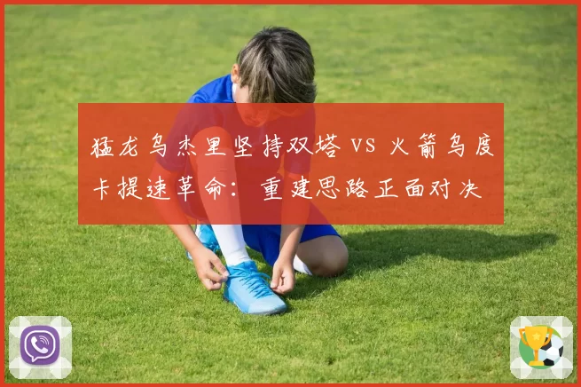 猛龙乌杰里坚持双塔 vs 火箭乌度卡提速革命:重建思路正面对决