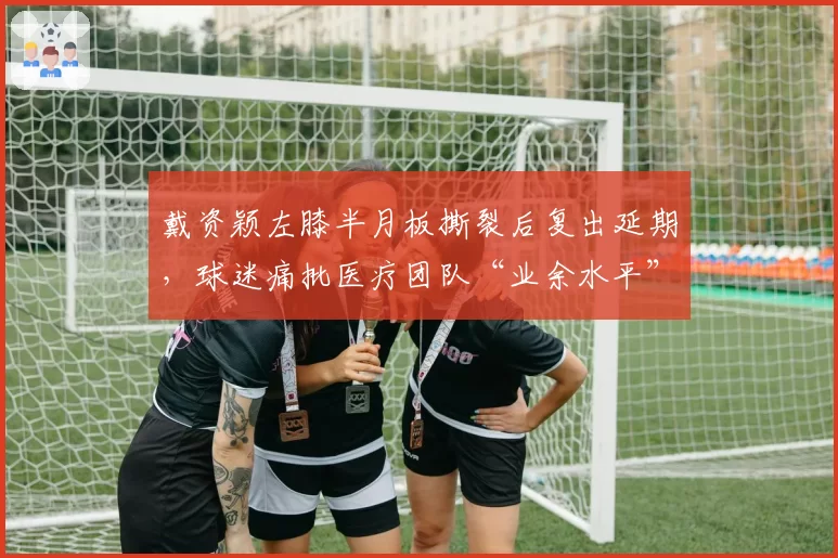 戴资颖左膝半月板撕裂后复出延期,球迷痛批医疗团队“业余水平”