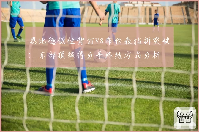 恩比德低位背打vs布伦森挡拆突破:东部顶级得分手终结方式分析