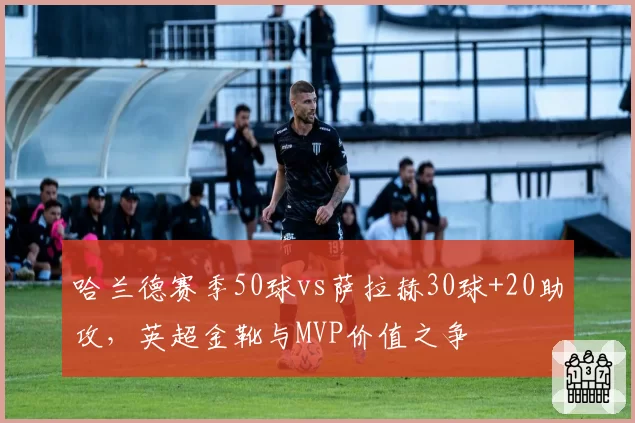 哈兰德赛季50球vs萨拉赫30球+20助攻，英超金靴与MVP价值之争