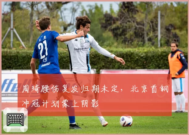 周琦腰伤复发归期未定，北京首钢冲冠计划蒙上阴影
