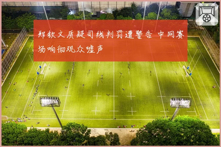 郑钦文质疑司线判罚遭警告 中网赛场响彻观众嘘声