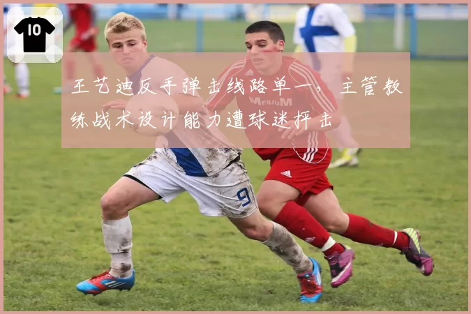 王艺迪反手弹击线路单一,主管教练战术设计能力遭球迷抨击