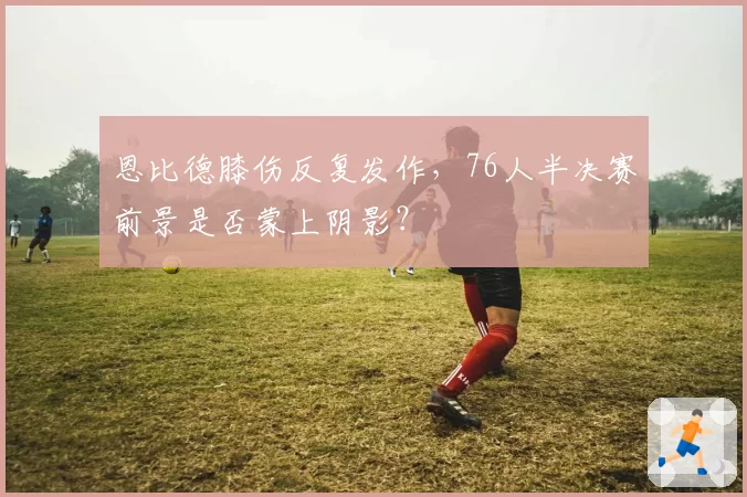 恩比德膝伤反复发作,76人半决赛前景是否蒙上阴影?