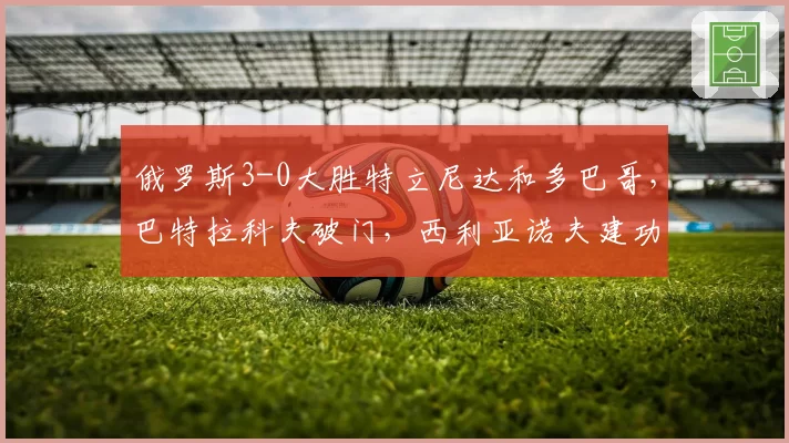 俄罗斯3-0大胜特立尼达和多巴哥,巴特拉科夫破门,西利亚诺夫建功