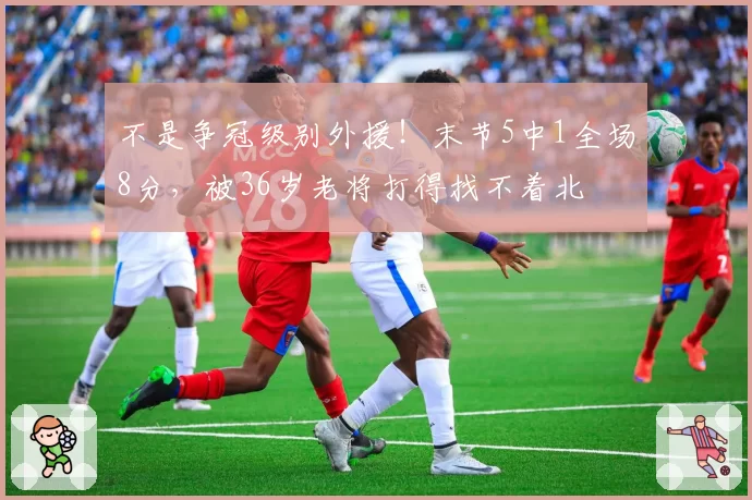 不是争冠级别外援！末节5中1全场8分，被36岁老将打得找不着北