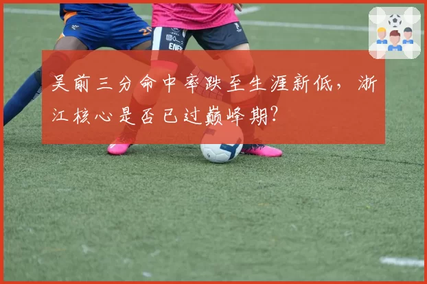 吴前三分命中率跌至生涯新低，浙江核心是否已过巅峰期？