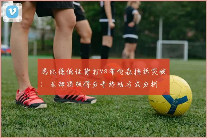 恩比德低位背打vs布伦森挡拆突破:东部顶级得分手终结方式分析