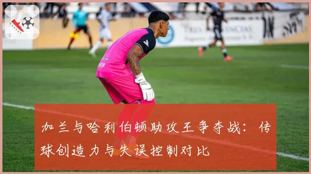 加兰与哈利伯顿助攻王争夺战：传球创造力与失误控制对比