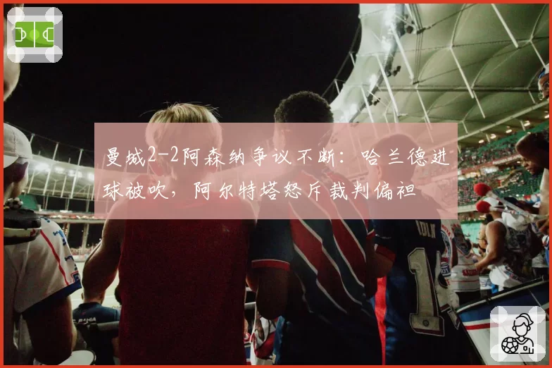 曼城2-2阿森纳争议不断:哈兰德进球被吹,阿尔特塔怒斥裁判偏袒
