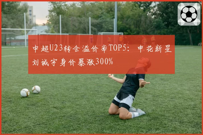 中超U23转会溢价率TOP5:申花新星刘诚宇身价暴涨300%