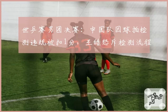 世乒赛男团决赛:中国队因球拍检测违规被扣1分,王皓怒斥检测流程