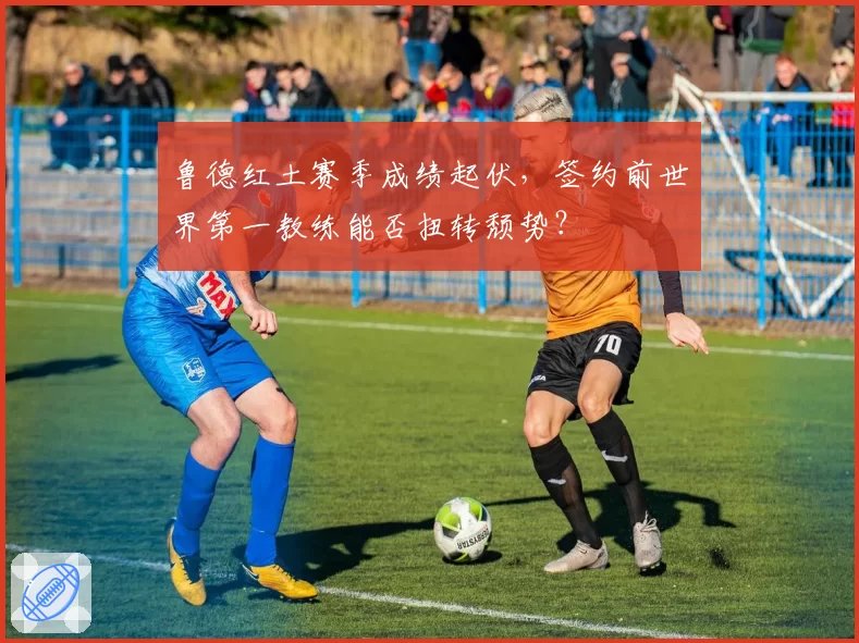 鲁德红土赛季成绩起伏,签约前世界第一教练能否扭转颓势?