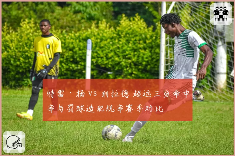 特雷·杨 vs 利拉德 超远三分命中率与罚球造犯规率赛季对比