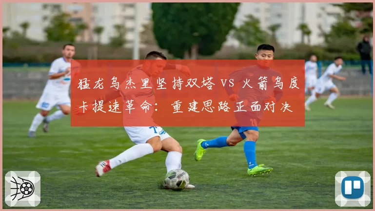 猛龙乌杰里坚持双塔 vs 火箭乌度卡提速革命:重建思路正面对决