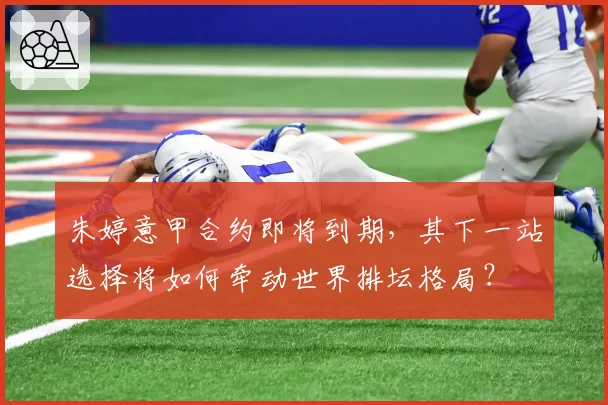 朱婷意甲合约即将到期，其下一站选择将如何牵动世界排坛格局？