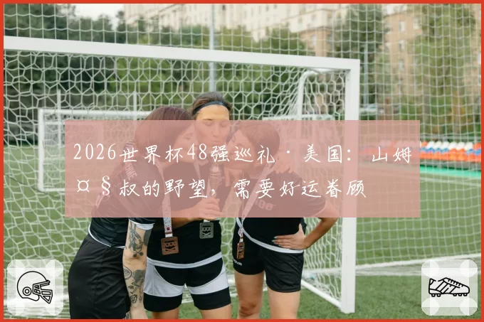 2026世界杯48强巡礼·美国:山姆大叔的野望,需要好运眷顾