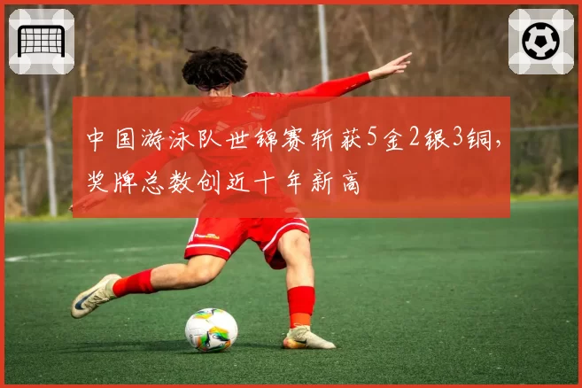 中国游泳队世锦赛斩获5金2银3铜,奖牌总数创近十年新高