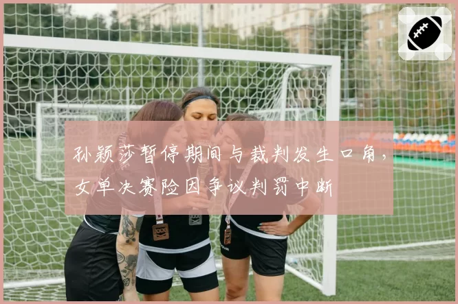 孙颖莎暂停期间与裁判发生口角,女单决赛险因争议判罚中断