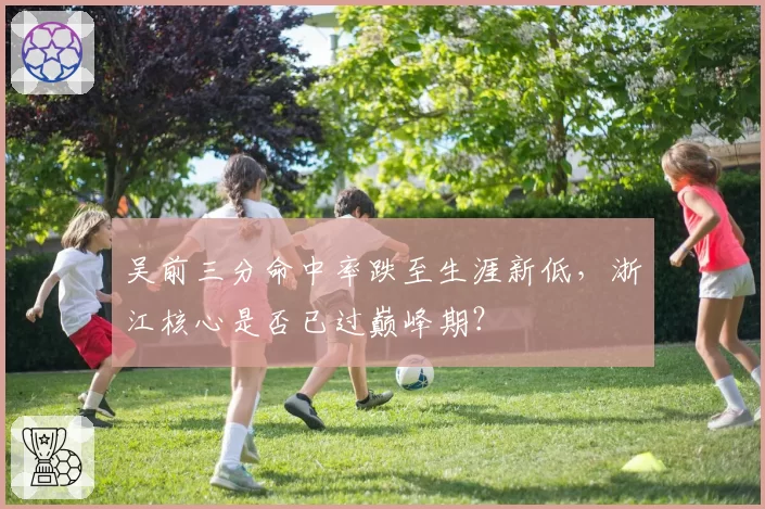 吴前三分命中率跌至生涯新低，浙江核心是否已过巅峰期？