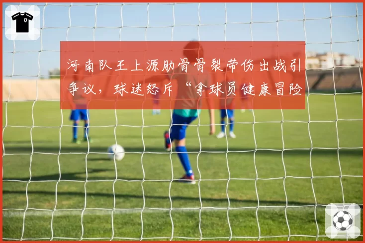 河南队王上源肋骨骨裂带伤出战引争议,球迷怒斥“拿球员健康冒险”