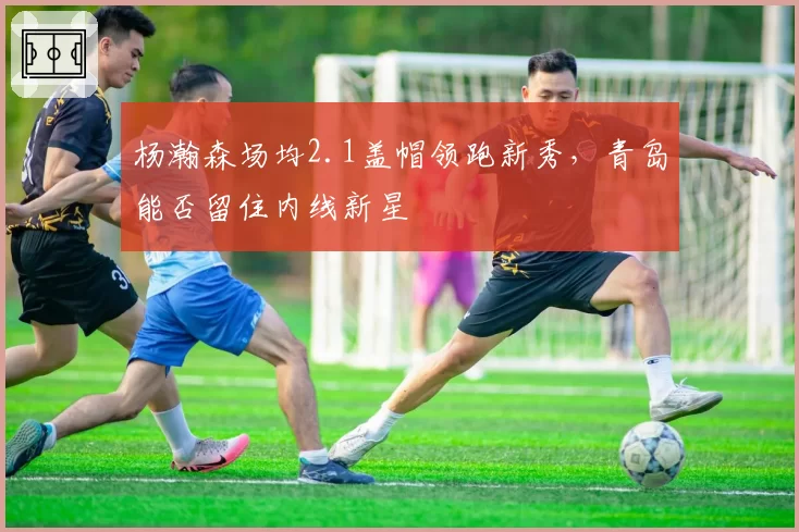 杨瀚森场均2.1盖帽领跑新秀,青岛能否留住内线新星