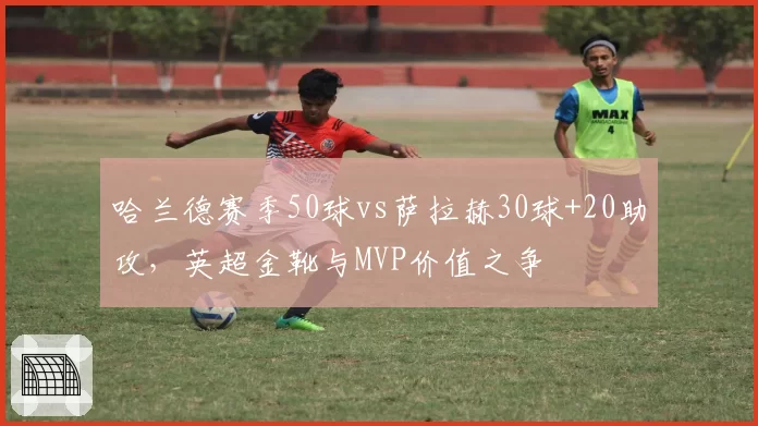 哈兰德赛季50球vs萨拉赫30球+20助攻，英超金靴与MVP价值之争