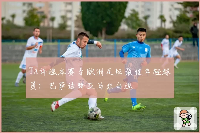 TA评选本赛季欧洲足坛最佳年轻球员:巴萨边锋亚马尔当选